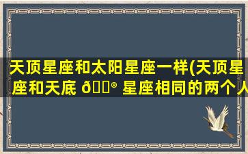 天顶星座和太阳星座一样(天顶星座和天底 💮 星座相同的两个人相爱会怎么样)